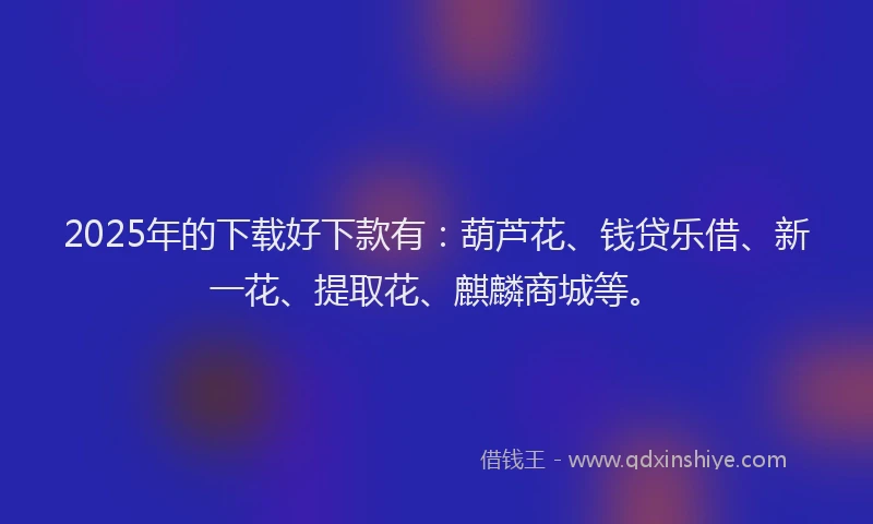 2025年的下载好下款有：葫芦花、钱贷乐借、新一花、提取花、麒麟商城等。