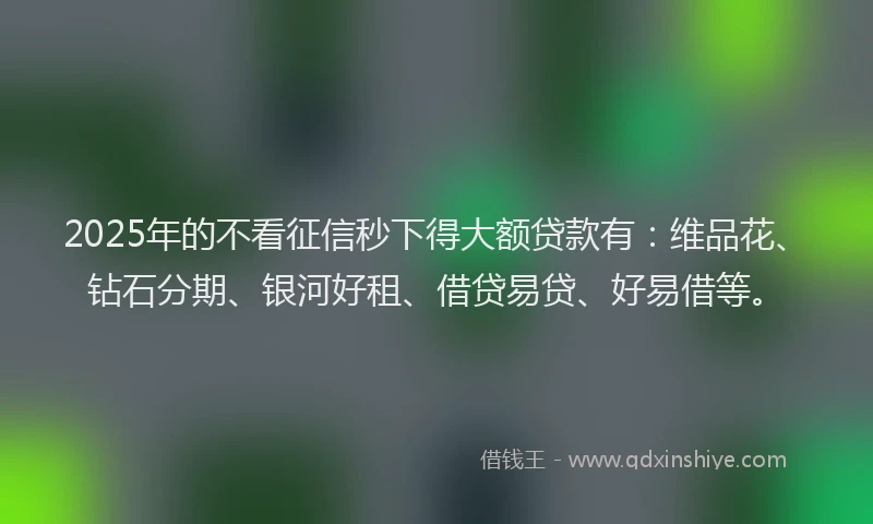 2025年的不看征信秒下得大额贷款有：维品花、钻石分期、银河好租、借贷易贷、好易借等。