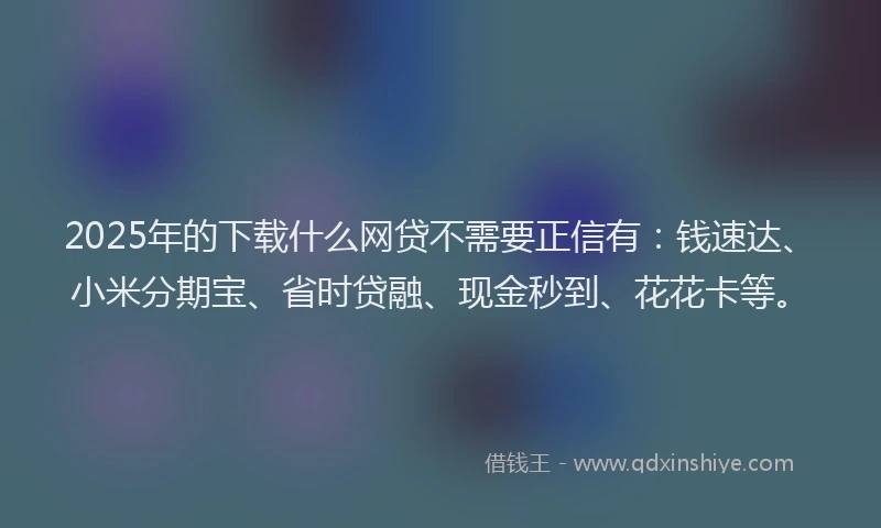 2025年的下载什么网贷不需要正信有：钱速达、小米分期宝、省时贷融、现金秒到、花花卡等。