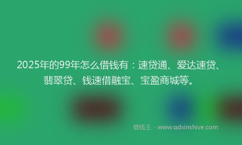 2025年的99年怎么借钱有：速贷通、爱达速贷、翡翠贷、钱速借融宝、宝盈商城等。