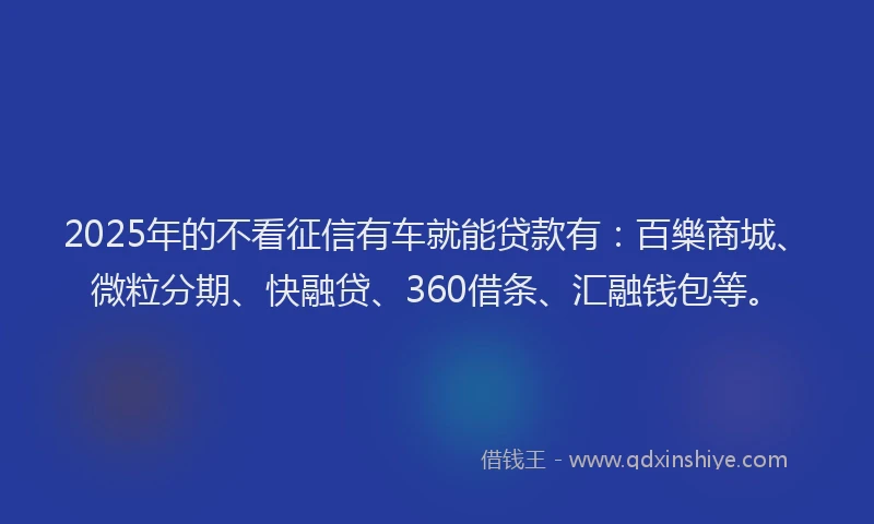 2025年的不看征信有车就能贷款有：百樂商城、微粒分期、快融贷、360借条、汇融钱包等。