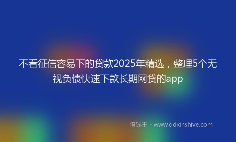 不看征信容易下的贷款2025年精选，整理5个无视负债快速下款长期网贷的app