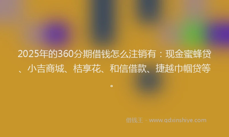 2025年的360分期借钱怎么注销有：现金蜜蜂贷、小吉商城、桔享花、和信借款、捷越巾帼贷等。