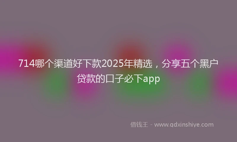 714哪个渠道好下款2025年精选，分享五个黑户贷款的口子必下app