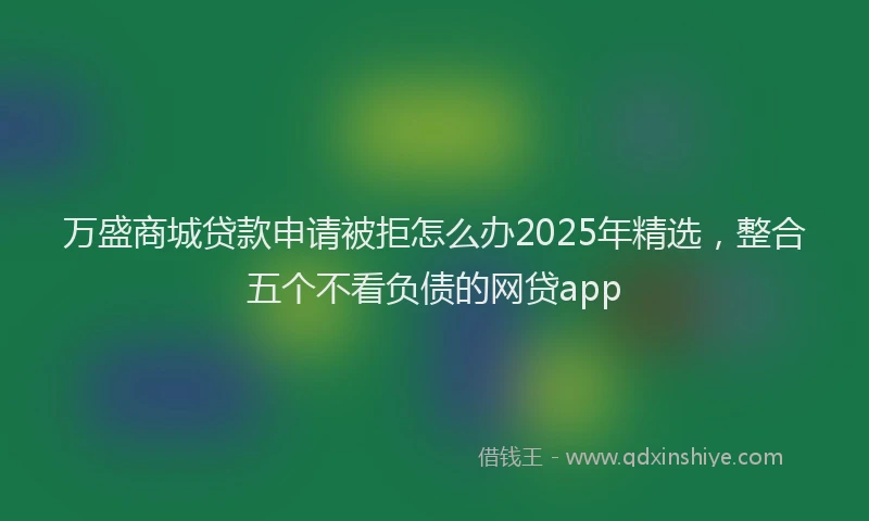 万盛商城贷款申请被拒怎么办2025年精选，整合五个不看负债的网贷app