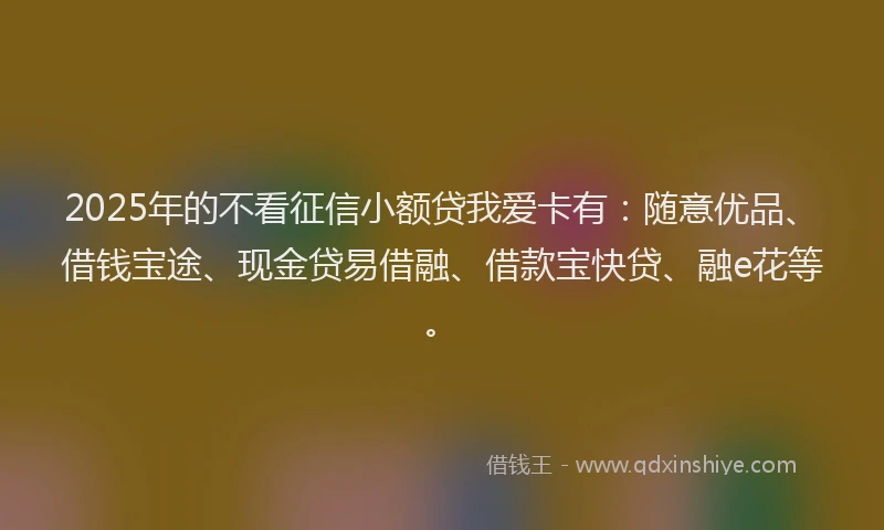 2025年的不看征信小额贷我爱卡有：随意优品、借钱宝途、现金贷易借融、借款宝快贷、融e花等。