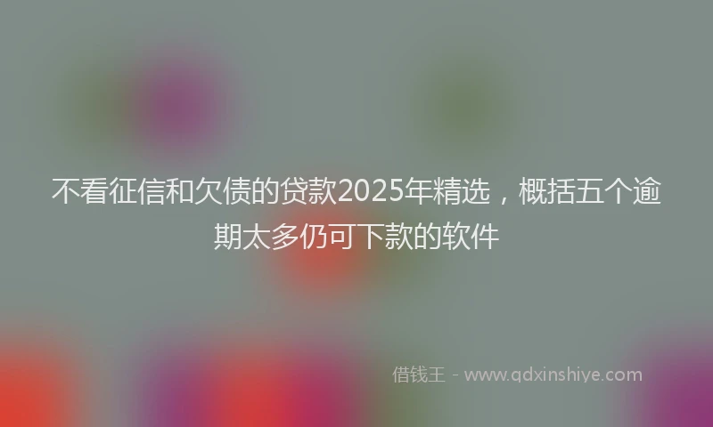 不看征信和欠债的贷款2025年精选，概括五个逾期太多仍可下款的软件