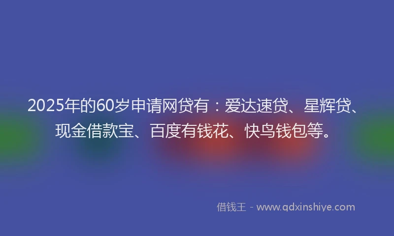 2025年的60岁申请网贷有：爱达速贷、星辉贷、现金借款宝、百度有钱花、快鸟钱包等。