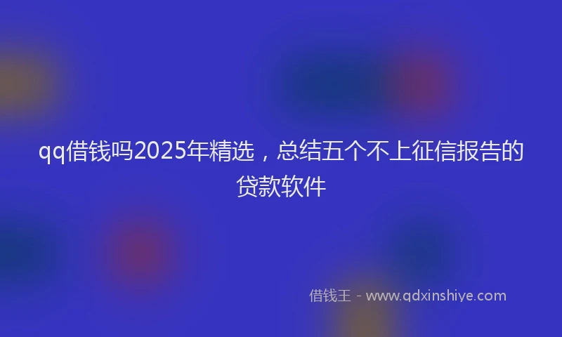 qq借钱吗2025年精选，总结五个不上征信报告的贷款软件