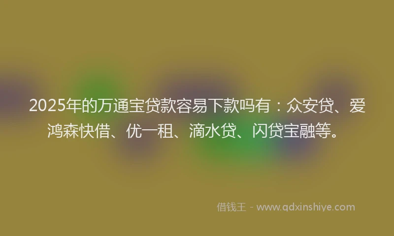 2025年的万通宝贷款容易下款吗有：众安贷、爱鸿森快借、优一租、滴水贷、闪贷宝融等。