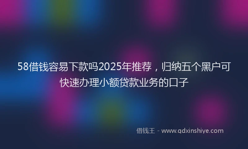 58借钱容易下款吗2025年推荐，归纳五个黑户可快速办理小额贷款业务的口子
