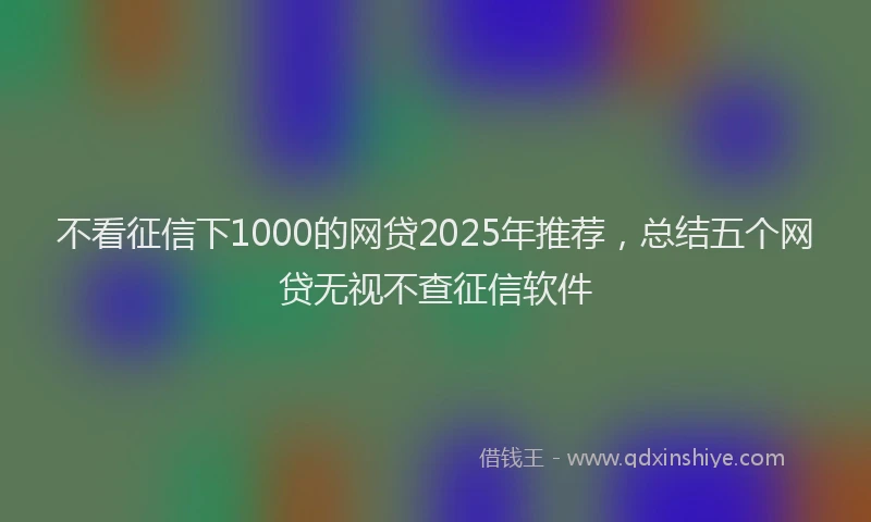 不看征信下1000的网贷2025年推荐，总结五个网贷无视不查征信软件