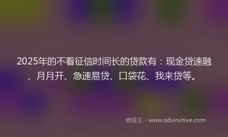 2025年的不看征信时间长的贷款有：现金贷速融、月月开、急速易贷、口袋花、我来贷等。