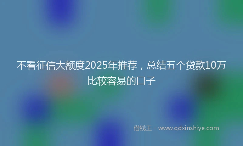 不看征信大额度2025年推荐，总结五个贷款10万比较容易的口子