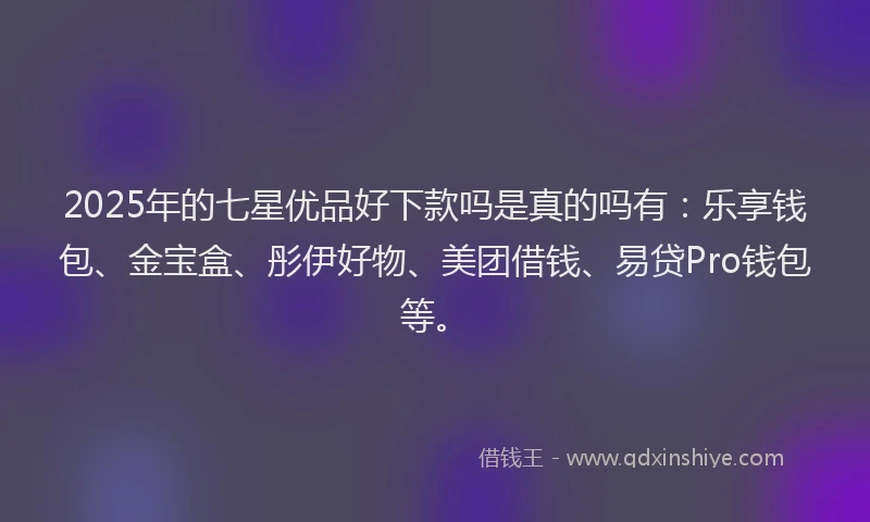 2025年的七星优品好下款吗是真的吗有：乐享钱包、金宝盒、彤伊好物、美团借钱、易贷Pro钱包等。