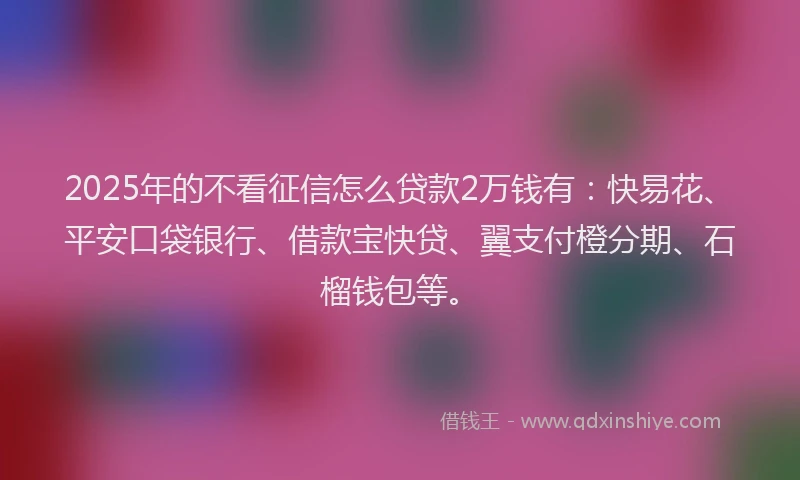 2025年的不看征信怎么贷款2万钱有：快易花、平安口袋银行、借款宝快贷、翼支付橙分期、石榴钱包等。