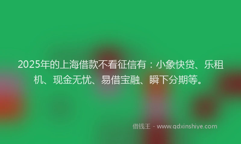 2025年的上海借款不看征信有：小象快贷、乐租机、现金无忧、易借宝融、瞬下分期等。