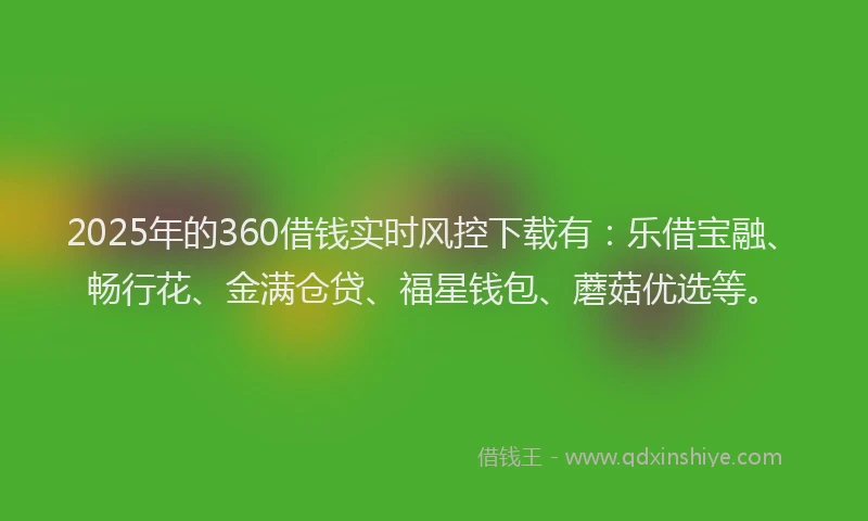 2025年的360借钱实时风控下载有：乐借宝融、畅行花、金满仓贷、福星钱包、蘑菇优选等。