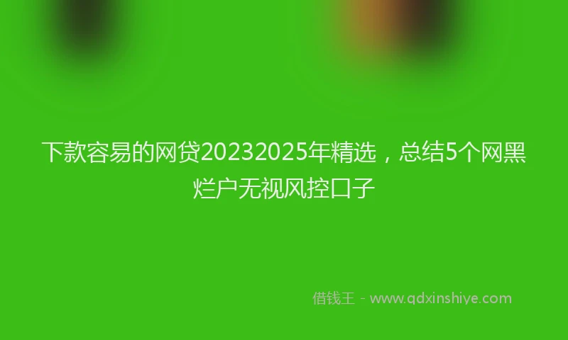 下款容易的网贷20232025年精选，总结5个网黑烂户无视风控口子