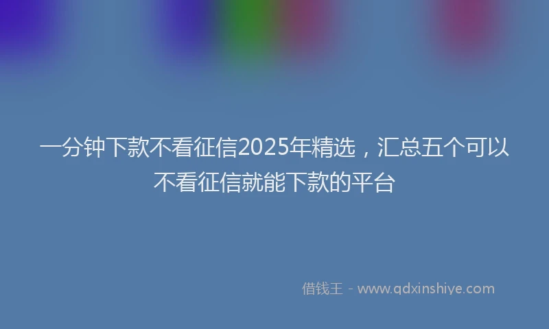 一分钟下款不看征信2025年精选，汇总五个可以不看征信就能下款的平台