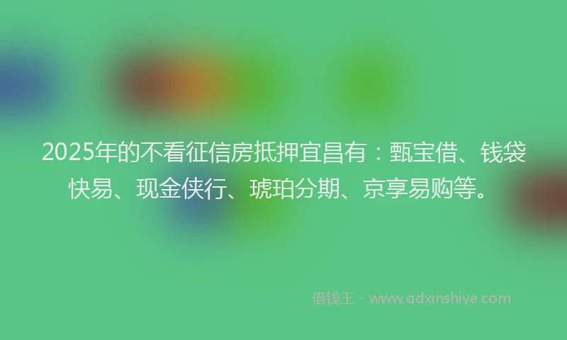 2025年的不看征信房抵押宜昌有：甄宝借、钱袋快易、现金侠行、琥珀分期、京享易购等。
