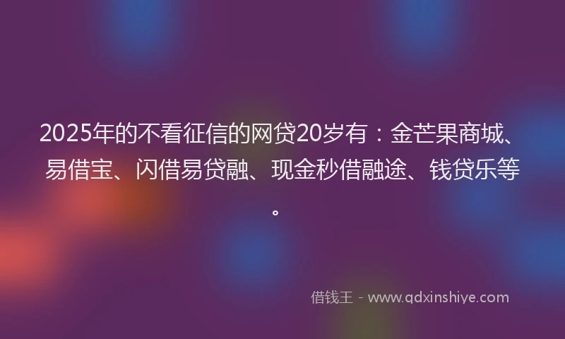 2025年的不看征信的网贷20岁有：金芒果商城、易借宝、闪借易贷融、现金秒借融途、钱贷乐等。