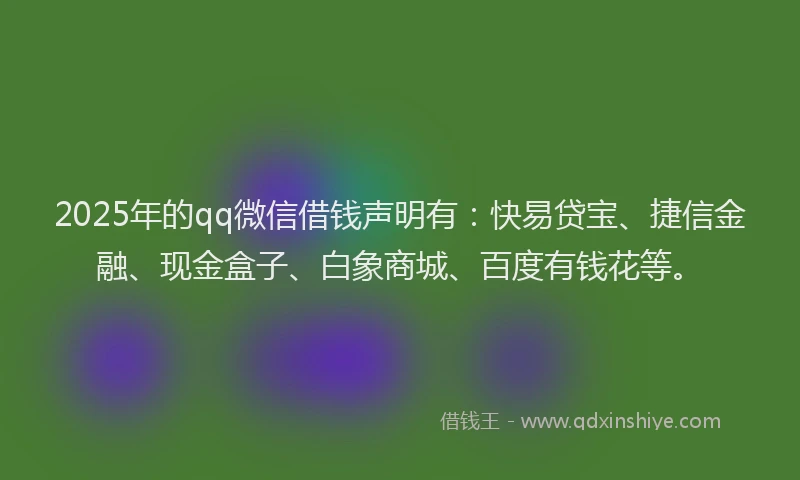 2025年的qq微信借钱声明有：快易贷宝、捷信金融、现金盒子、白象商城、百度有钱花等。