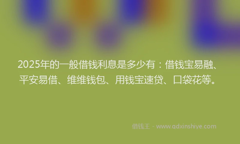 2025年的一般借钱利息是多少有：借钱宝易融、平安易借、维维钱包、用钱宝速贷、口袋花等。