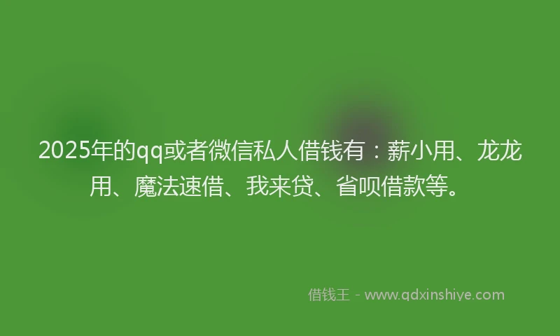 2025年的qq或者微信私人借钱有：薪小用、龙龙用、魔法速借、我来贷、省呗借款等。