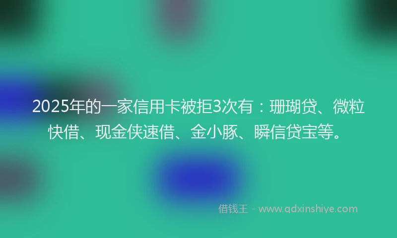 2025年的一家信用卡被拒3次有：珊瑚贷、微粒快借、现金侠速借、金小豚、瞬信贷宝等。