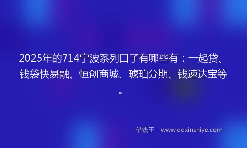 2025年的714宁波系列口子有哪些有：一起贷、钱袋快易融、恒创商城、琥珀分期、钱速达宝等。