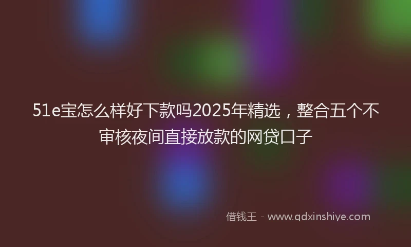 51e宝怎么样好下款吗2025年精选，整合五个不审核夜间直接放款的网贷口子