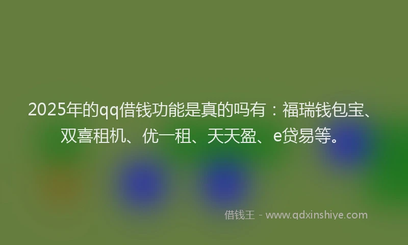 2025年的qq借钱功能是真的吗有：福瑞钱包宝、双喜租机、优一租、天天盈、e贷易等。