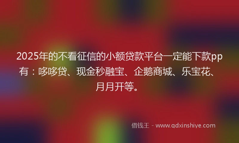 2025年的不看征信的小额贷款平台一定能下款pp有：哆哆贷、现金秒融宝、企鹅商城、乐宝花、月月开等。