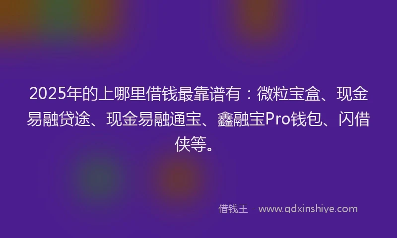 2025年的上哪里借钱最靠谱有：微粒宝盒、现金易融贷途、现金易融通宝、鑫融宝Pro钱包、闪借侠等。