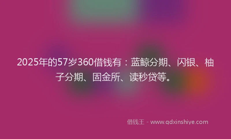 2025年的57岁360借钱有：蓝鲸分期、闪银、柚子分期、固金所、读秒贷等。