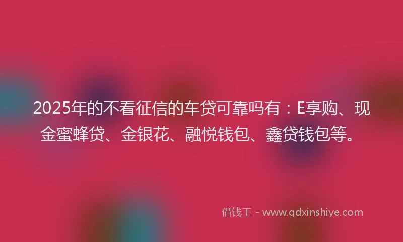 2025年的不看征信的车贷可靠吗有：E享购、现金蜜蜂贷、金银花、融悦钱包、鑫贷钱包等。