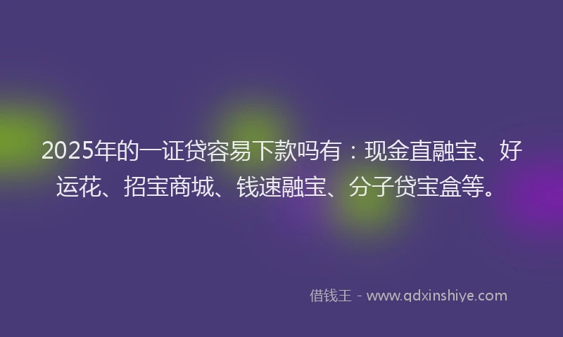 2025年的一证贷容易下款吗有：现金直融宝、好运花、招宝商城、钱速融宝、分子贷宝盒等。