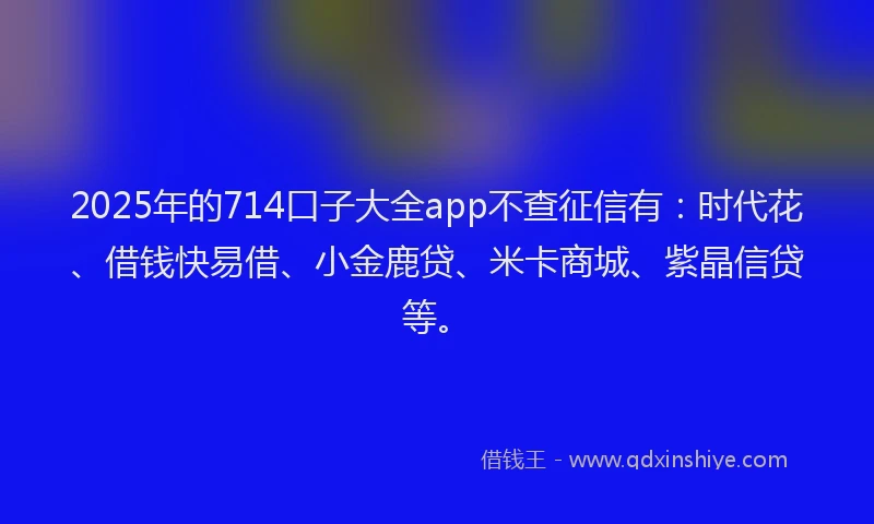 2025年的714口子大全app不查征信有：时代花、借钱快易借、小金鹿贷、米卡商城、紫晶信贷等。