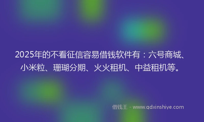 2025年的不看征信容易借钱软件有：六号商城、小米粒、珊瑚分期、火火租机、中益租机等。