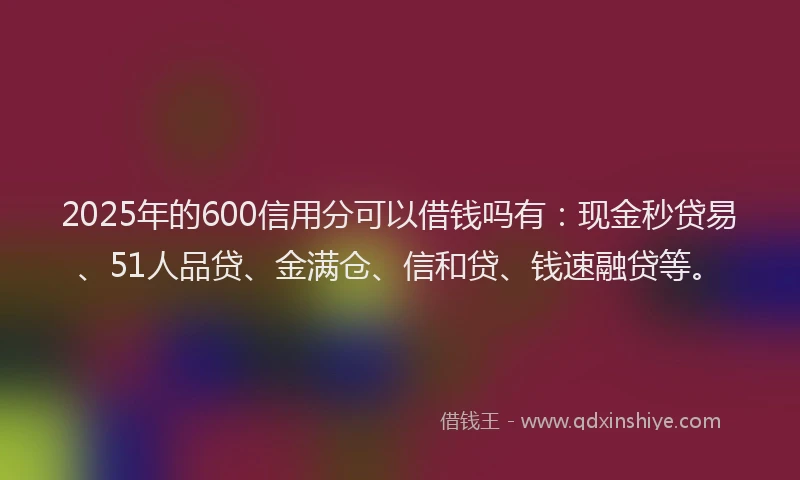 2025年的600信用分可以借钱吗有：现金秒贷易、51人品贷、金满仓、信和贷、钱速融贷等。