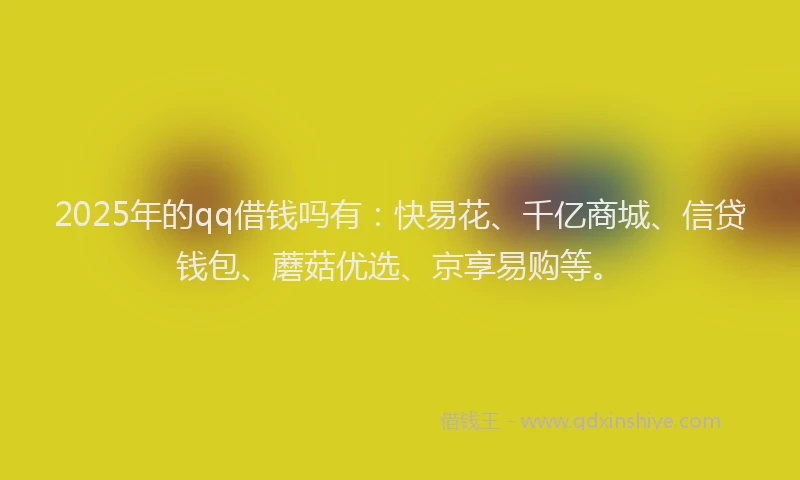 2025年的qq借钱吗有：快易花、千亿商城、信贷钱包、蘑菇优选、京享易购等。