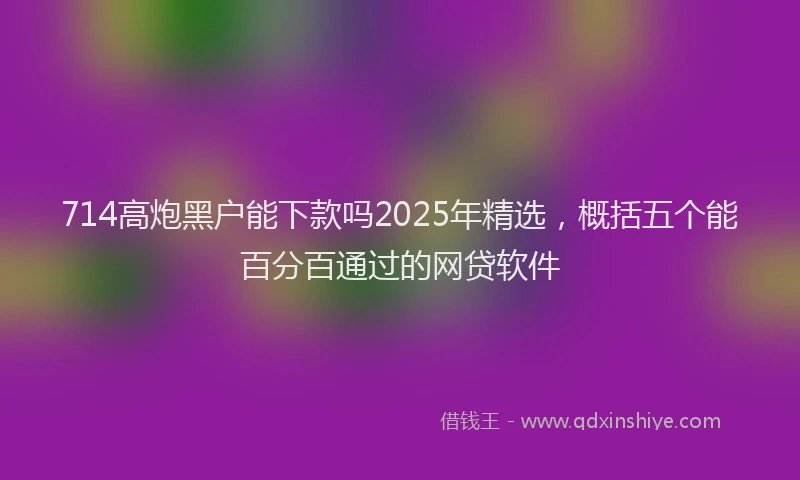 714高炮黑户能下款吗2025年精选，概括五个能百分百通过的网贷软件
