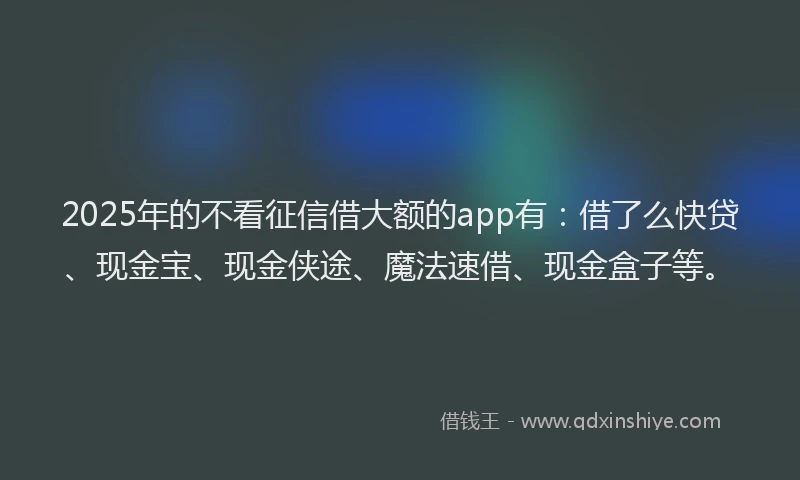 2025年的不看征信借大额的app有：借了么快贷、现金宝、现金侠途、魔法速借、现金盒子等。