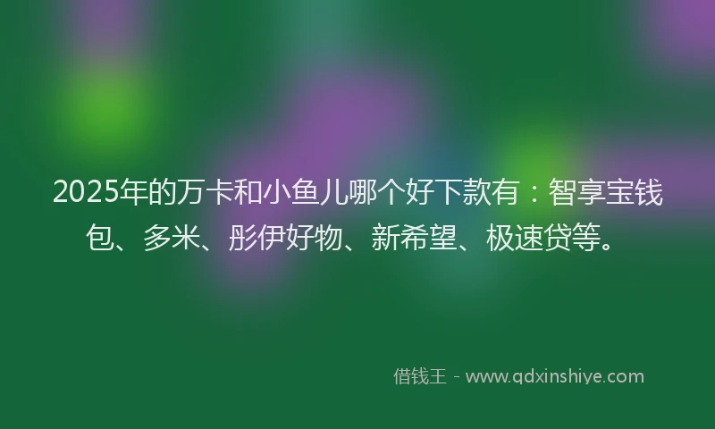 2025年的万卡和小鱼儿哪个好下款有：智享宝钱包、多米、彤伊好物、新希望、极速贷等。