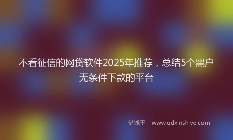 不看征信的网贷软件2025年推荐，总结5个黑户无条件下款的平台
