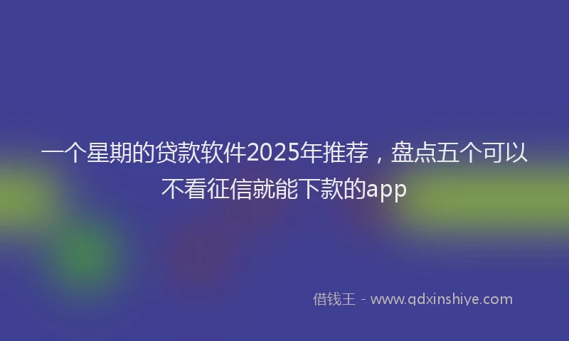 一个星期的贷款软件2025年推荐，盘点五个可以不看征信就能下款的app