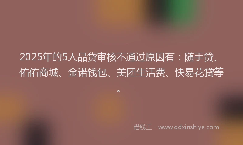 2025年的5人品贷审核不通过原因有：随手贷、佑佑商城、金诺钱包、美团生活费、快易花贷等。