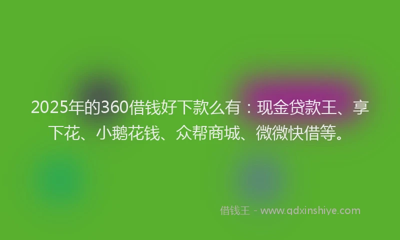 2025年的360借钱好下款么有：现金贷款王、享下花、小鹅花钱、众帮商城、微微快借等。