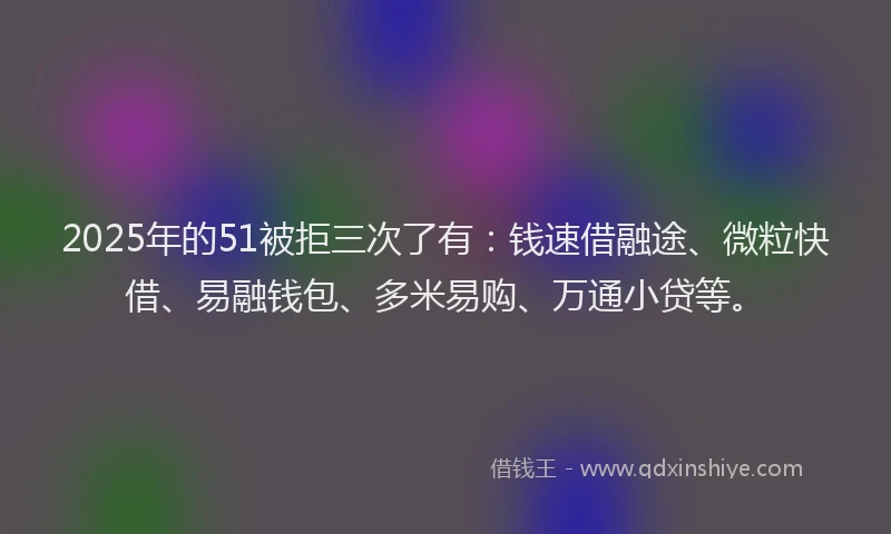 2025年的51被拒三次了有：钱速借融途、微粒快借、易融钱包、多米易购、万通小贷等。